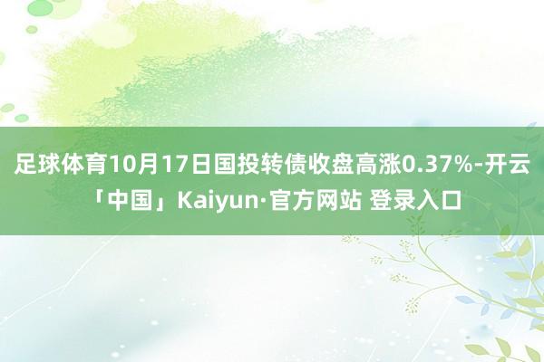 足球体育10月17日国投转债收盘高涨0.37%-开云「中国」Kaiyun·官方网站 登录入口