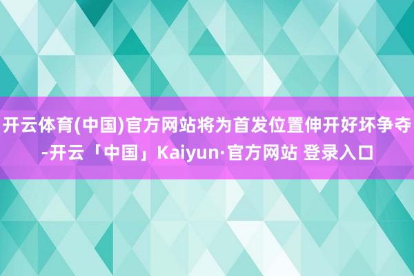 开云体育(中国)官方网站将为首发位置伸开好坏争夺-开云「中国」Kaiyun·官方网站 登录入口