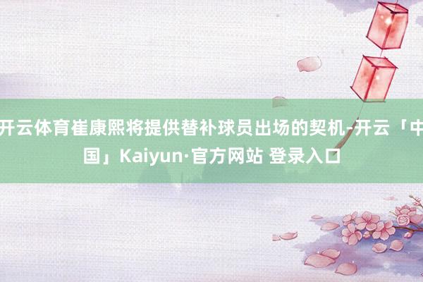 开云体育崔康熙将提供替补球员出场的契机-开云「中国」Kaiyun·官方网站 登录入口