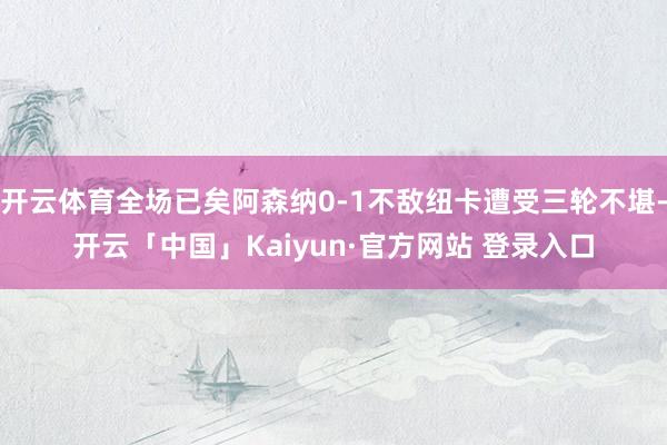 开云体育全场已矣阿森纳0-1不敌纽卡遭受三轮不堪-开云「中国」Kaiyun·官方网站 登录入口