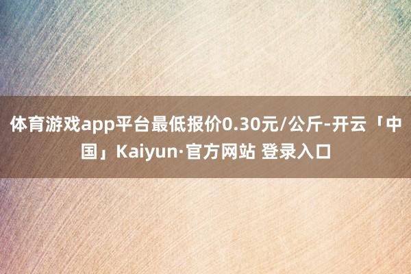 体育游戏app平台最低报价0.30元/公斤-开云「中国」Kaiyun·官方网站 登录入口