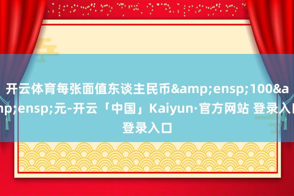 开云体育每张面值东谈主民币&ensp;100&ensp;元-开云「中国」Kaiyun·官方网站 登录入口