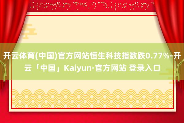 开云体育(中国)官方网站恒生科技指数跌0.77%-开云「中国」Kaiyun·官方网站 登录入口