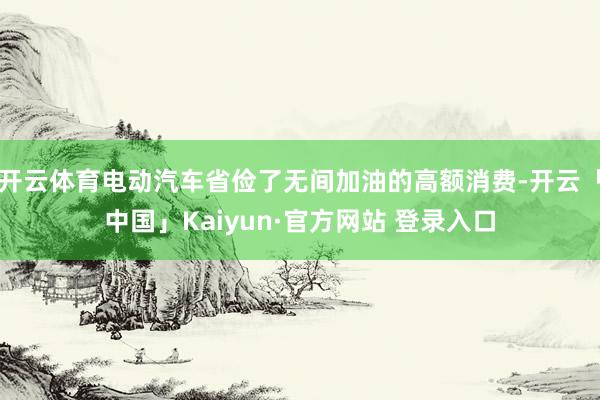 开云体育电动汽车省俭了无间加油的高额消费-开云「中国」Kaiyun·官方网站 登录入口