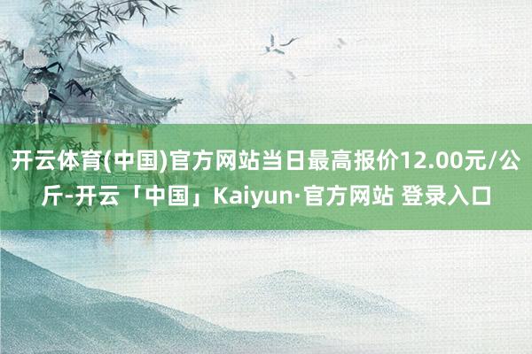 开云体育(中国)官方网站当日最高报价12.00元/公斤-开云「中国」Kaiyun·官方网站 登录入口