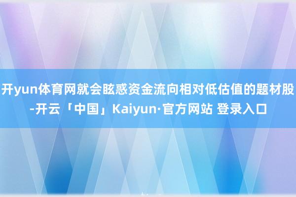 开yun体育网就会眩惑资金流向相对低估值的题材股-开云「中国」Kaiyun·官方网站 登录入口