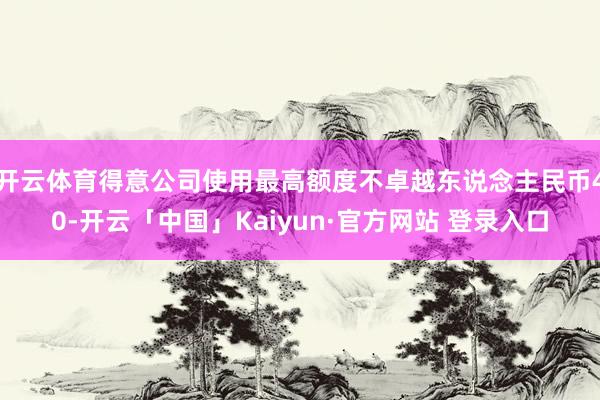 开云体育得意公司使用最高额度不卓越东说念主民币40-开云「中国」Kaiyun·官方网站 登录入口